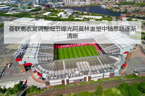 曼联更衣室调整细节曝光阿莫林重塑中轴思路逐渐清晰